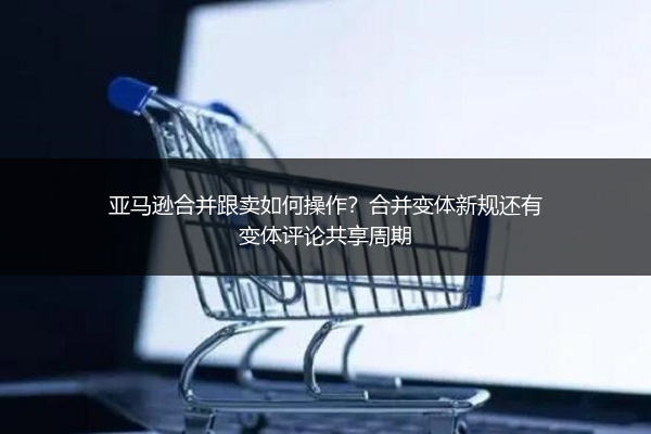 亚马逊合并跟卖如何操作?合并变体新规还有变体评论共享周期