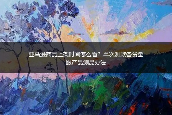 亚马逊商品上架时间怎么看？单次测款备货量跟产品测品办法