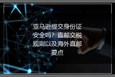亚马逊提交身份证安全吗?直邮交税规则以及海外直邮要点