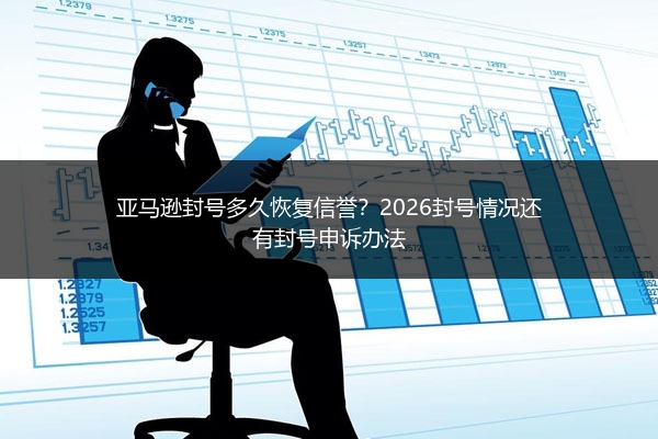 亚马逊封号多久恢复信誉?2026封号情况还有封号申诉办法