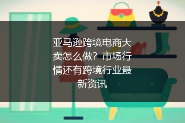 亚马逊跨境电商大卖怎么做?市场行情还有跨境行业最新资讯