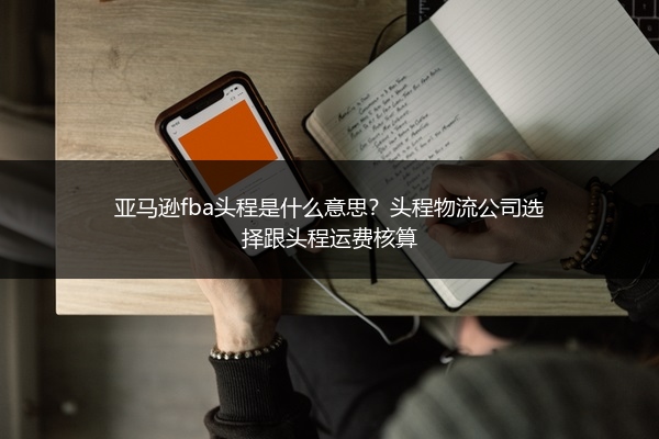 亚马逊fba头程是什么意思?头程物流公司选择跟头程运费核算