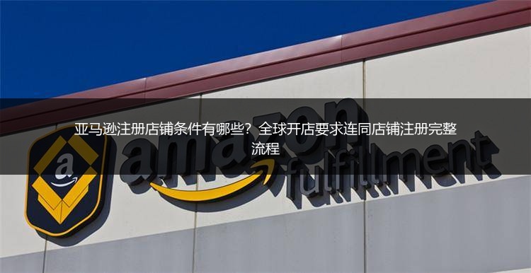 亚马逊注册店铺条件有哪些?全球开店要求连同店铺注册完整流程