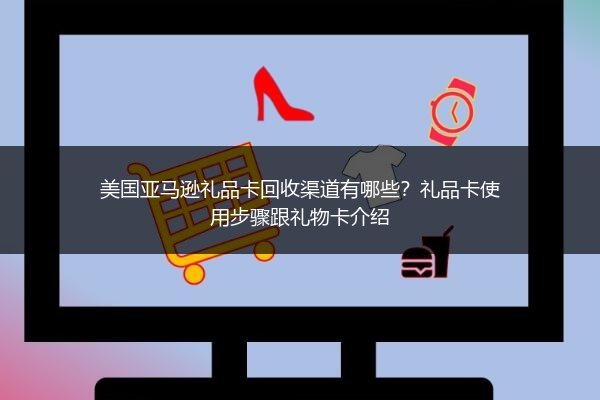 美国亚马逊礼品卡回收渠道有哪些?礼品卡使用步骤跟礼物卡介绍