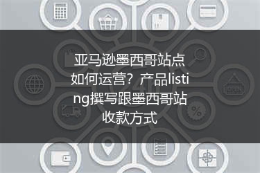 亚马逊墨西哥站点如何运营?产品listing撰写跟墨西哥站收款方式