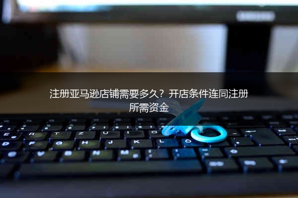 注册亚马逊店铺需要多久?开店条件连同注册所需资金