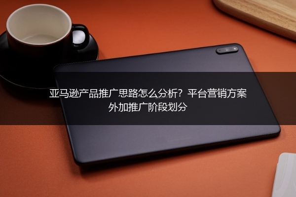 亚马逊产品推广思路怎么分析？平台营销方案外加推广阶段划分