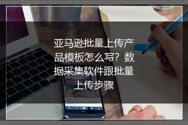 亚马逊批量上传产品模板怎么写？数据采集软件跟批量上传步骤