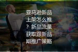 亚马逊新品上架怎么推？新品流量获取跟新品期推广策略