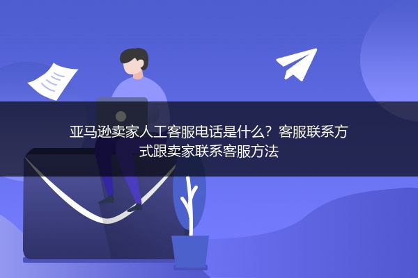 亚马逊卖家人工客服电话是什么？客服联系方式跟卖家联系客服方法 