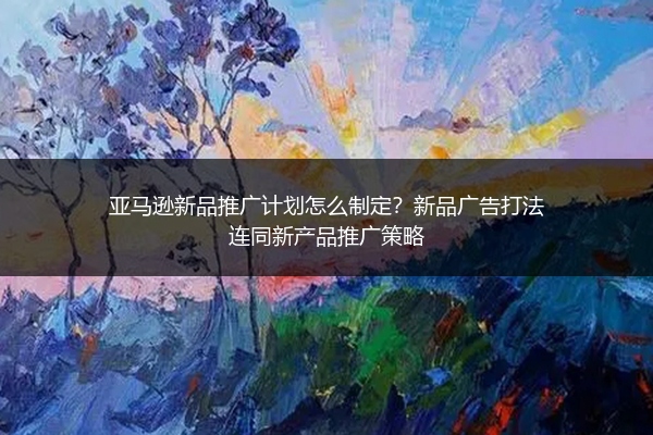 亚马逊新品推广计划怎么制定?新品广告打法连同新产品推广策略