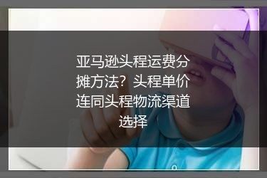 亚马逊头程运费分摊方法？头程单价连同头程物流渠道选择