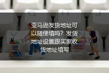 亚马逊发货地址可以随便填吗？发货地址设置跟买家收货地址填写