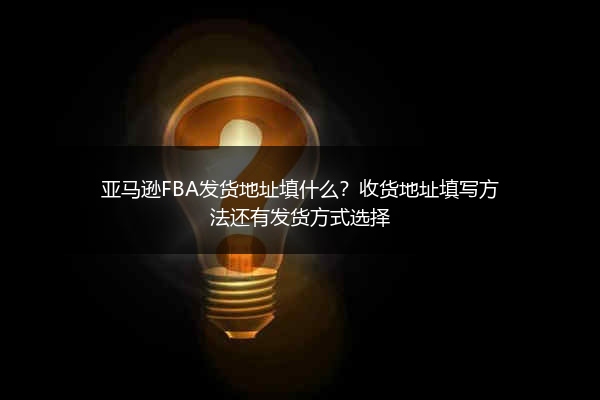 亚马逊FBA发货地址填什么？收货地址填写方法还有发货方式选择