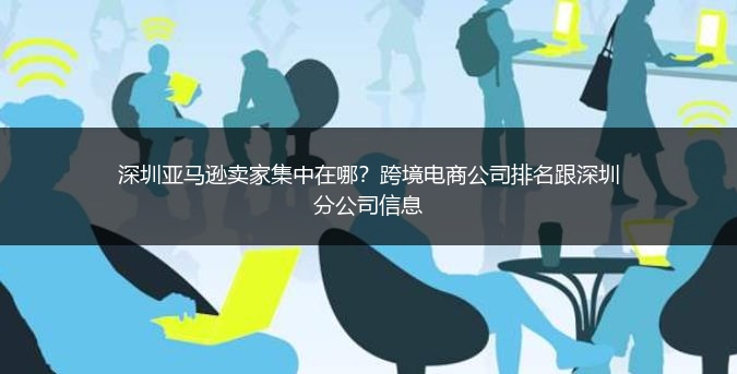 深圳亚马逊卖家集中在哪？跨境电商公司排名跟深圳分公司信息