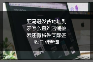 亚马逊发货地址列表怎么查？店铺检索还有货件实际签收日期查询