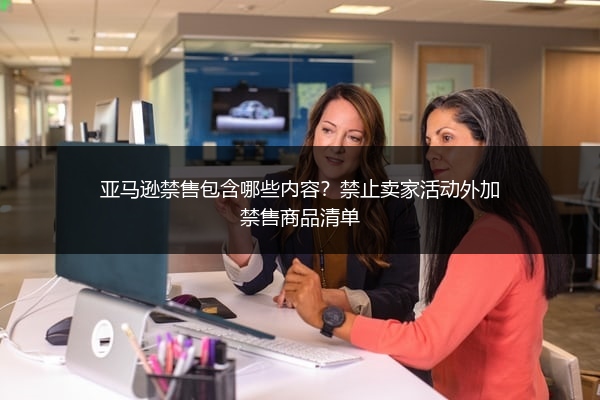亚马逊禁售包含哪些内容?禁止卖家活动外加禁售商品清单