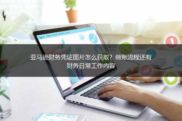 亚马逊财务凭证图片怎么获取?做账流程还有财务日常工作内容