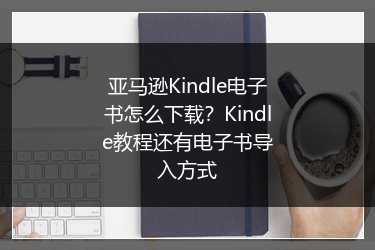 亚马逊Kindle电子书怎么下载？Kindle教程还有电子书导入方式