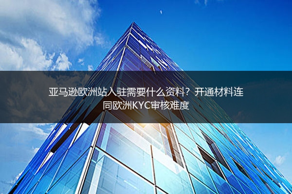 亚马逊欧洲站入驻需要什么资料？开通材料连同欧洲KYC审核难度