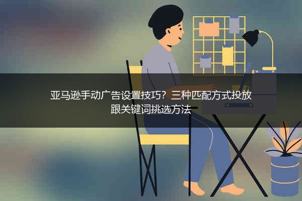 亚马逊手动广告设置技巧?三种匹配方式投放跟关键词挑选方法