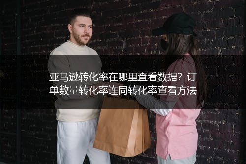 亚马逊转化率在哪里查看数据?订单数量转化率连同转化率查看方法