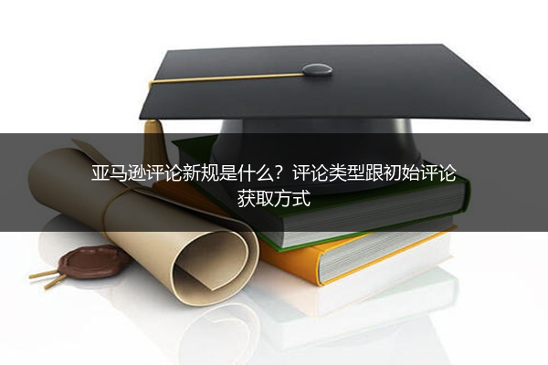 亚马逊评论新规是什么？评论类型跟初始评论获取方式