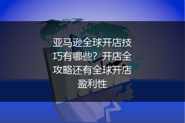 亚马逊全球开店技巧有哪些?开店全攻略还有全球开店盈利性