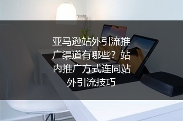 亚马逊站外引流推广渠道有哪些?站内推广方式连同站外引流技巧