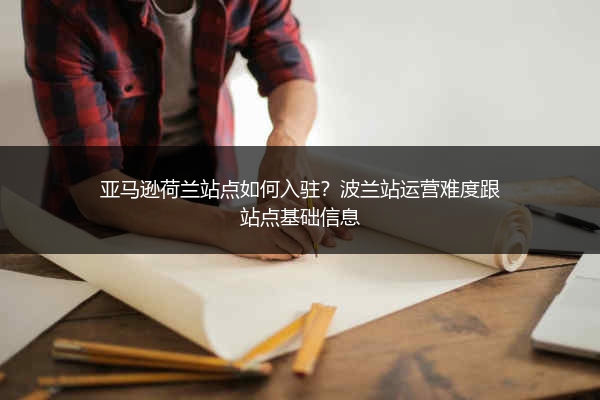 亚马逊荷兰站点如何入驻?波兰站运营难度跟站点基础信息
