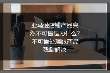 亚马逊店铺产品突然不可售是为什么?不可售处理跟商品残缺解决