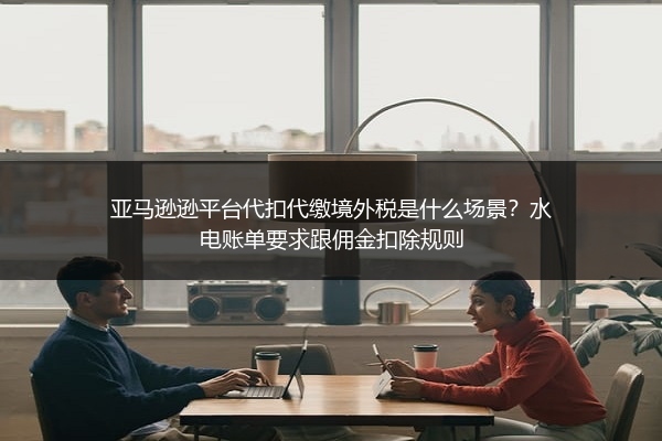 亚马逊逊平台代扣代缴境外税是什么场景?水电账单要求跟佣金扣除规则