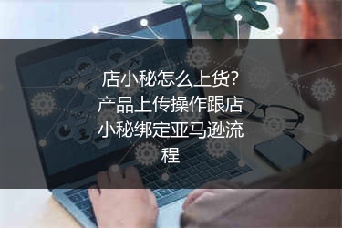 店小秘怎么上货？产品上传操作跟店小秘绑定亚马逊流程