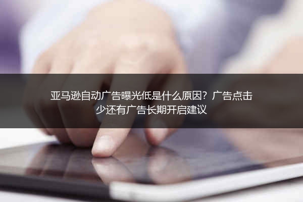 亚马逊自动广告曝光低是什么原因？广告点击少还有广告长期开启建议