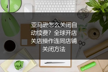 亚马逊怎么关闭自动续费？全球开店关店操作连同店铺关闭方法