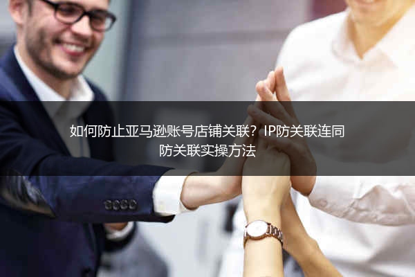 如何防止亚马逊账号店铺关联？IP防关联连同防关联实操方法