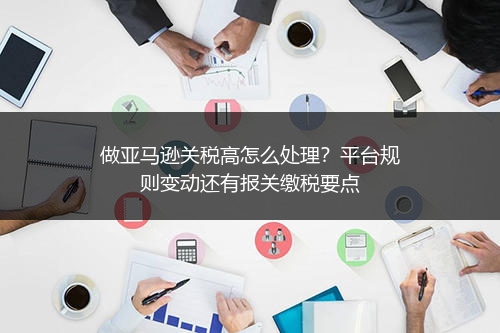 做亚马逊关税高怎么处理?平台规则变动还有报关缴税要点