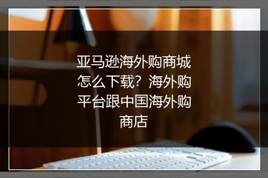 亚马逊海外购商城怎么下载?海外购平台跟中国海外购商店
