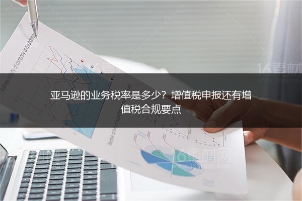 亚马逊的业务税率是多少?增值税申报还有增值税合规要点