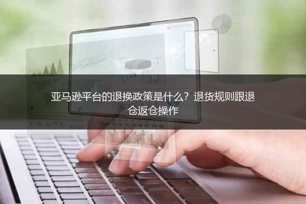 亚马逊平台的退换政策是什么?退货规则跟退仓返仓操作
