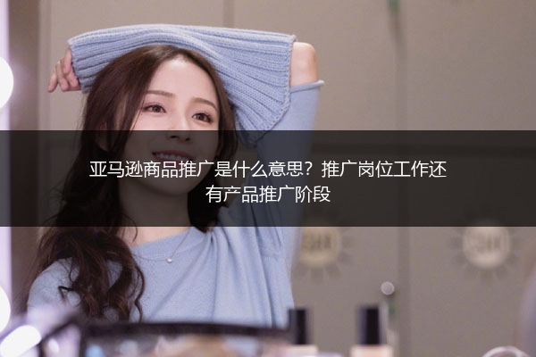 亚马逊商品推广是什么意思？推广岗位工作还有产品推广阶段