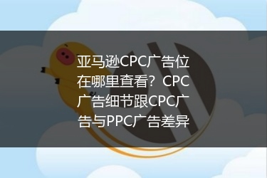 亚马逊CPC广告位在哪里查看?CPC广告细节跟CPC广告与PPC广告差异