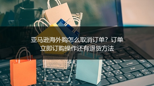 亚马逊海外购怎么取消订单？订单立即订购操作还有退货方法