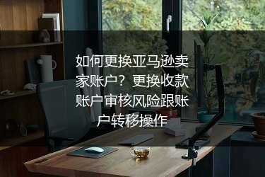 如何更换亚马逊卖家账户？更换收款账户审核风险跟账户转移操作