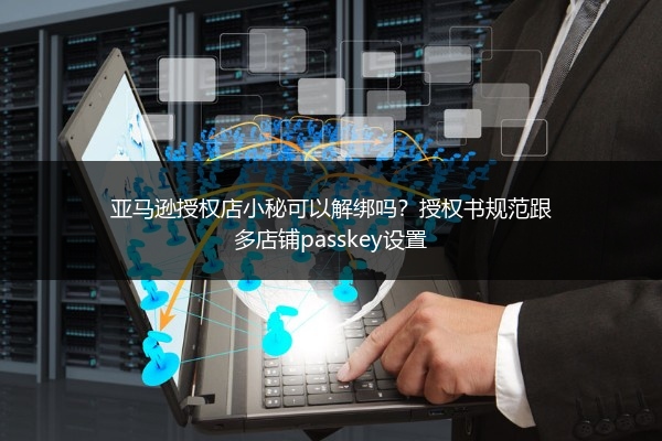亚马逊授权店小秘可以解绑吗？授权书规范跟多店铺passkey设置