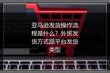 亚马逊发货操作流程是什么？外贸发货方式跟平台发货类型