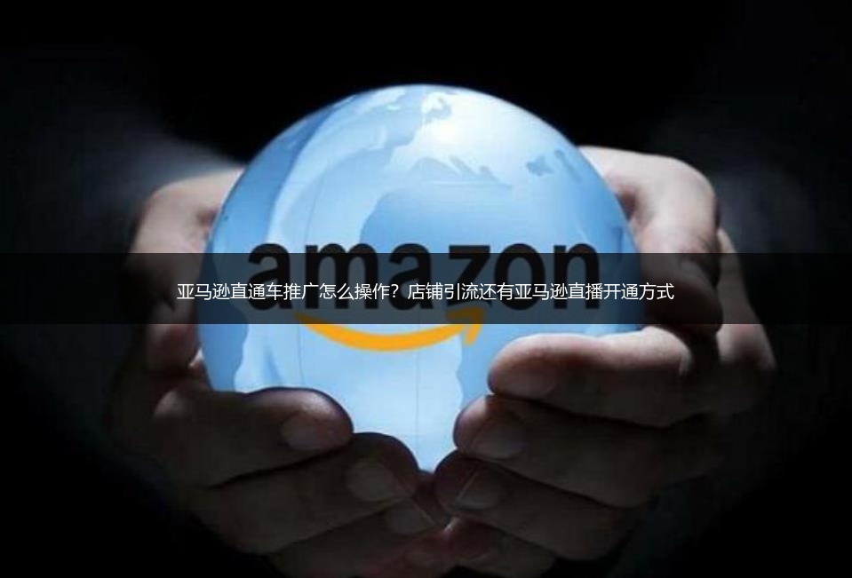 亚马逊直通车推广怎么操作?店铺引流还有亚马逊直播开通方式