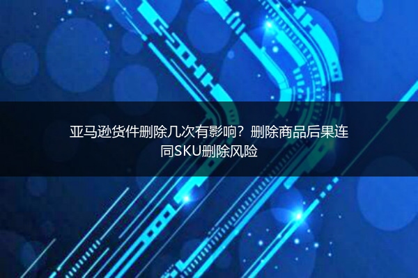 亚马逊货件删除几次有影响？删除商品后果连同SKU删除风险