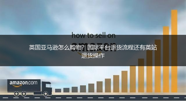英国亚马逊怎么购物?国际平台退货流程还有英站退货操作