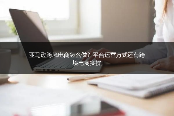亚马逊跨境电商怎么做？平台运营方式还有跨境电商实操